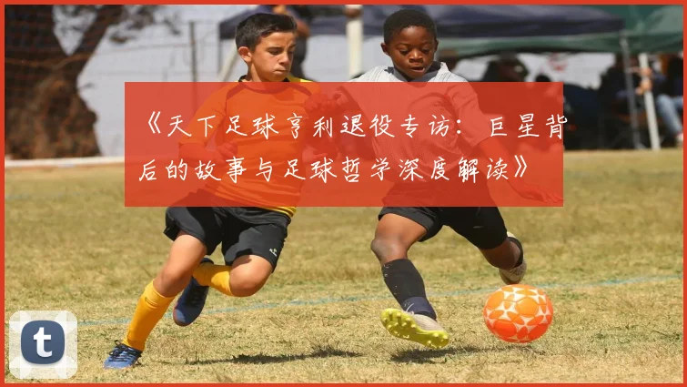 《天下足球亨利退役专访：巨星背后的故事与足球哲学深度解读》