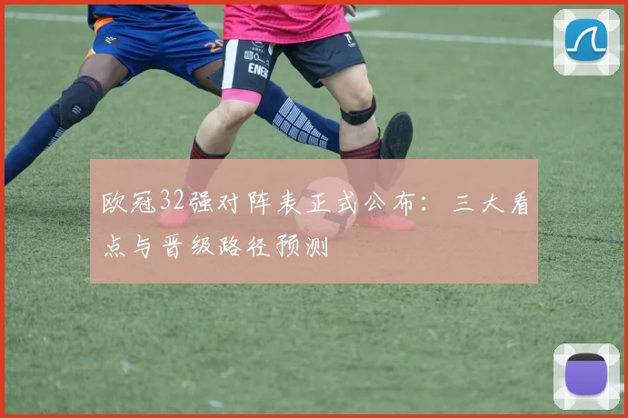 欧冠32强对阵表正式公布：三大看点与晋级路径预测