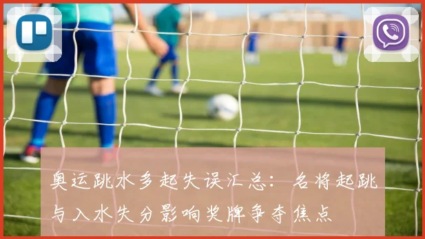 奥运跳水多起失误汇总：名将起跳与入水失分影响奖牌争夺焦点