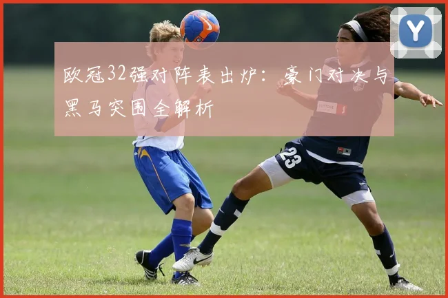 欧冠32强对阵表出炉：豪门对决与黑马突围全解析