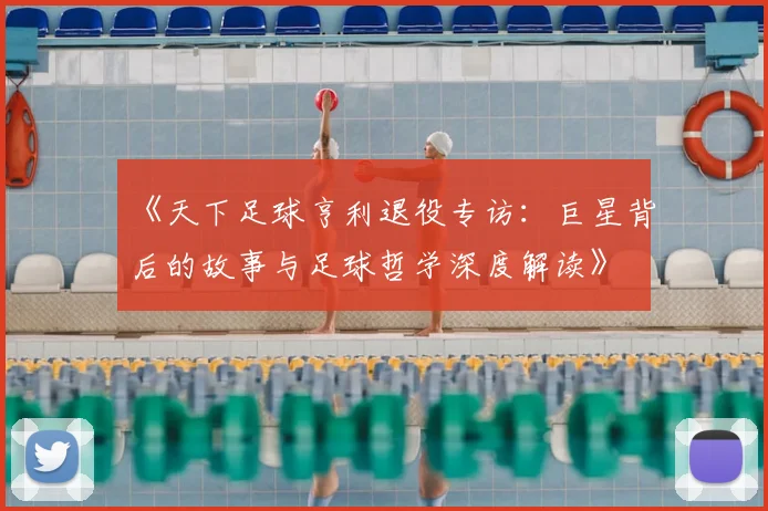 《天下足球亨利退役专访：巨星背后的故事与足球哲学深度解读》