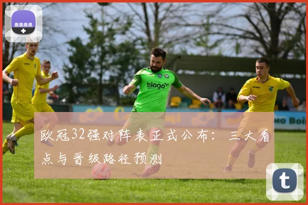 欧冠32强对阵表正式公布：三大看点与晋级路径预测
