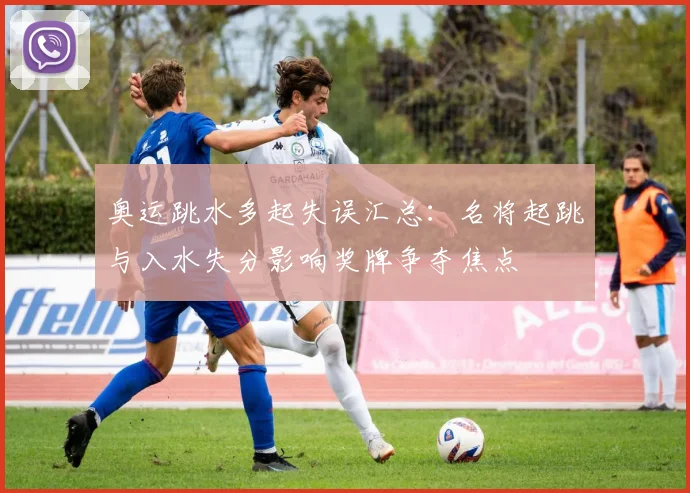 奥运跳水多起失误汇总：名将起跳与入水失分影响奖牌争夺焦点