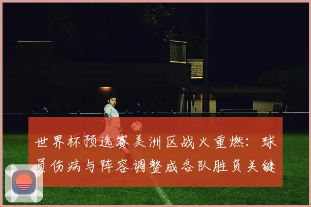 世界杯预选赛美洲区战火重燃：球员伤病与阵容调整成各队胜负关键