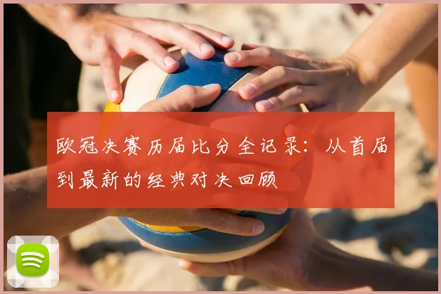 欧冠决赛历届比分全记录：从首届到最新的经典对决回顾