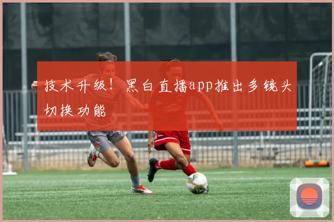 技术升级！黑白直播app推出多镜头切换功能